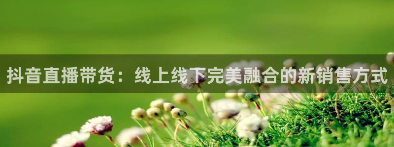 857足球直播免费观看高清：抖音直播带货：线上线下完美融合的新销售方式